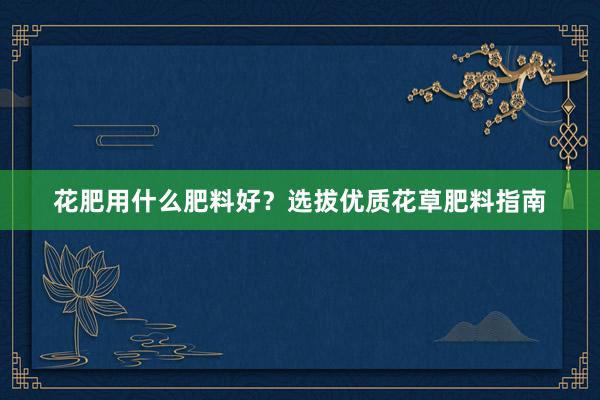 花肥用什么肥料好？选拔优质花草肥料指南