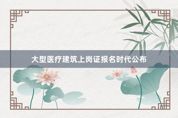 大型医疗建筑上岗证报名时代公布